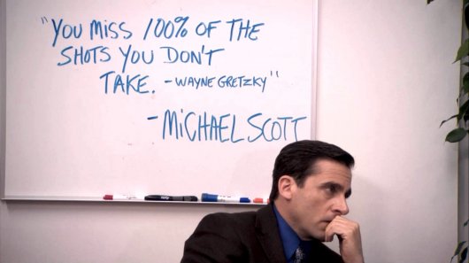 ""You miss 100% of the shots you don't take." - Wayne Gretzky" - Michael Scott